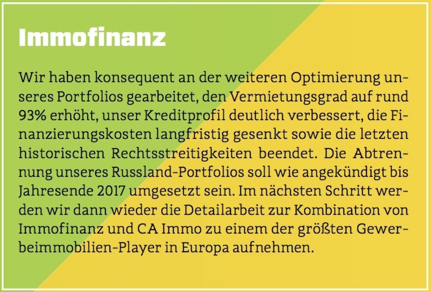 Immofinanz - Wir haben konsequent an der weiteren Optimierung unseres Portfolios gearbeitet, den Vermietungsgrad auf rund 93% erhöht, unser Kreditprofil deutlich verbessert, die Finanzierungskosten langfristig gesenkt sowie die letzten historischen Rechtsstreitigkeiten beendet. Die Abtrennung unseres Russland-Portfolios soll wie angekündigt bis Jahresende 2017 umgesetzt sein. Im nächsten Schritt werden wir dann wieder die Detailarbeit zur Kombination von Immofinanz und CA Immo zu einem der größten Gewerbeimmobilien-Player in Europa aufnehmen.