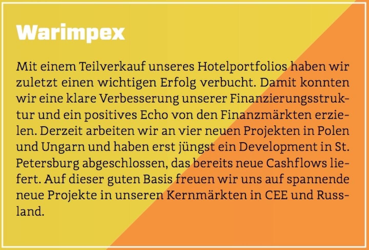 Warimpex - Mit einem Teilverkauf unseres Hotelportfolios haben wir zuletzt einen wichtigen Erfolg verbucht. Damit konnten wir eine klare Verbesserung unserer Finanzierungsstruktur und ein positives Echo von den Finanzmärkten erzielen. Derzeit arbeiten wir an vier neuen Projekten in Polen und Ungarn und haben erst jüngst ein Development in St. Petersburg abgeschlossen, das bereits neue Cashflows liefert. Auf dieser guten Basis freuen wir uns auf spannende neue Projekte in unseren Kernmärkten in CEE und Russland.