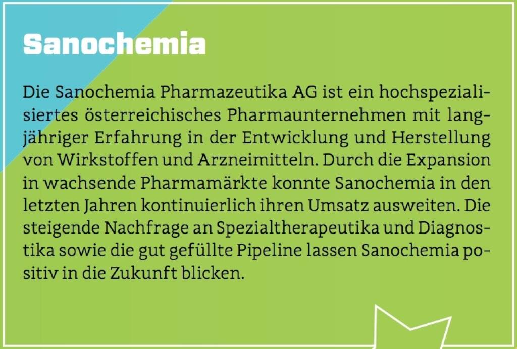 Sanochemia - Die Sanochemia Pharmazeutika AG ist ein hochspezialisiertes österreichisches Pharmaunternehmen mit langjähriger Erfahrung in der Entwicklung und Herstellung von Wirkstoffen und Arzneimitteln. Durch die Expansion in wachsende Pharmamärkte konnte Sanochemia in den letzten Jahren kontinuierlich ihren Umsatz ausweiten. Die steigende Nachfrage an Spezialtherapeutika und Diagnostika sowie die gut gefüllte Pipeline lassen Sanochemia positiv in die Zukunft blicken. (10.10.2017) 