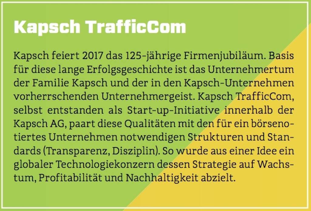 Kapsch TrafficCom - Kapsch feiert 2017 das 125-jährige Firmenjubiläum. Basis für diese lange Erfolgsgeschichte ist das Unternehmertum der Familie Kapsch und der in den Kapsch-Unternehmen vorherrschenden Unternehmergeist. Kapsch TrafficCom, selbst entstanden als Start-up-Initiative innerhalb der Kapsch AG, paart diese Qualitäten mit den für ein börsenotiertes Unternehmen notwendigen Strukturen und Standards (Transparenz, Disziplin). So wurde aus einer Idee ein globaler Technologiekonzern dessen Strategie auf Wachstum, Profitabilität und Nachhaltigkeit abzielt. (10.10.2017) 