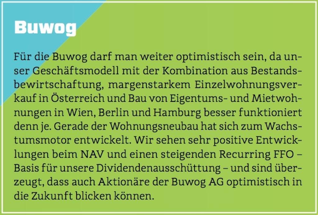 Buwog - Für die Buwog darf man weiter optimistisch sein, da unser Geschäftsmodell mit der Kombination aus Bestandsbewirtschaftung, margenstarkem Einzelwohnungsverkauf in Österreich und Bau von Eigentums- und Mietwohnungen in Wien, Berlin und Hamburg besser funktioniert denn je. Gerade der Wohnungsneubau hat sich zum Wachstumsmotor entwickelt. Wir sehen sehr positive Entwicklungen beim NAV und einen steigenden Recurring FFO – Basis für unsere Dividendenausschüttung – und sind überzeugt, dass auch Aktionäre der Buwog AG optimistisch in die Zukunft blicken können. (10.10.2017) 