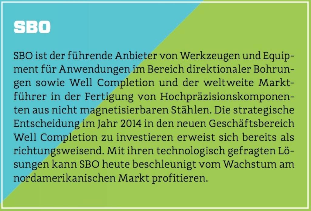 SBO - SBO ist der führende Anbieter von Werkzeugen und Equipment für Anwendungen im Bereich direktionaler Bohrungen sowie Well Completion und der weltweite Marktführer in der Fertigung von Hochpräzisionskomponenten aus nicht magnetisierbaren Stählen. Die strategische Entscheidung im Jahr 2014 in den neuen Geschäftsbereich Well Completion zu investieren erweist sich bereits als richtungsweisend. Mit ihren technologisch gefragten Lösungen kann SBO heute beschleunigt vom Wachstum am nordamerikanischen Markt profitieren. (10.10.2017) 