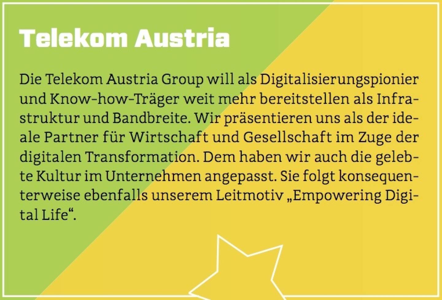 Telekom Austria - Die Telekom Austria Group will als Digitalisierungspionier und Know-how-Träger weit mehr bereitstellen als Infrastruktur und Bandbreite. Wir präsentieren uns als der ideale Partner für Wirtschaft und Gesellschaft im Zuge der digitalen Transformation. Dem haben wir auch die gelebte Kultur im Unternehmen angepasst. Sie folgt konsequenterweise ebenfalls unserem Leitmotiv „Empowering Digital Life“.