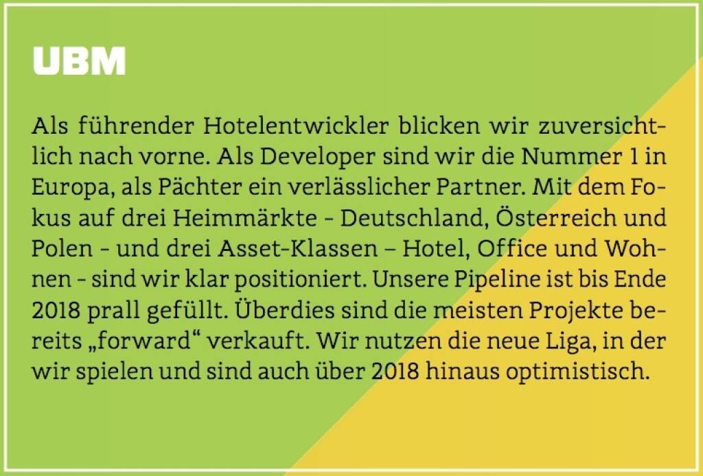 UBM - Als führender Hotelentwickler blicken wir zuversichtlich nach vorne. Als Developer sind wir die Nummer 1 in Europa, als Pächter ein verlässlicher Partner. Mit dem Fokus auf drei Heimmärkte - Deutschland, Österreich und Polen - und drei Asset-Klassen – Hotel, Office und Wohnen - sind wir klar positioniert. Unsere Pipeline ist bis Ende 2018 prall gefüllt. Überdies sind die meisten Projekte bereits „forward“ verkauft. Wir nutzen die neue Liga, in der wir spielen und sind auch über 2018 hinaus optimistisch. (10.10.2017) 