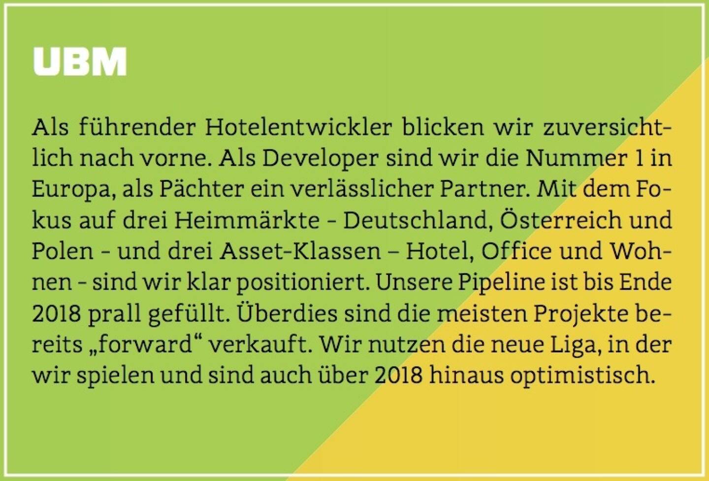 UBM - Als führender Hotelentwickler blicken wir zuversichtlich nach vorne. Als Developer sind wir die Nummer 1 in Europa, als Pächter ein verlässlicher Partner. Mit dem Fokus auf drei Heimmärkte - Deutschland, Österreich und Polen - und drei Asset-Klassen – Hotel, Office und Wohnen - sind wir klar positioniert. Unsere Pipeline ist bis Ende 2018 prall gefüllt. Überdies sind die meisten Projekte bereits „forward“ verkauft. Wir nutzen die neue Liga, in der wir spielen und sind auch über 2018 hinaus optimistisch.