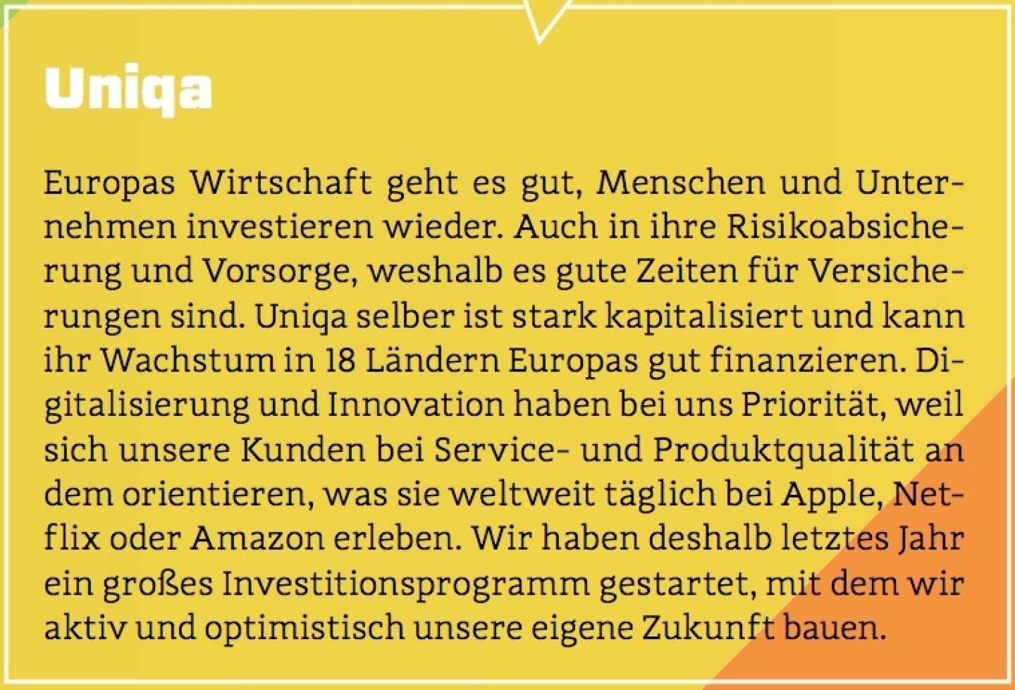 Uniqa - Europas Wirtschaft geht es gut, Menschen und Unternehmen investieren wieder. Auch in ihre Risikoabsicherung und Vorsorge, weshalb es gute Zeiten für Versicherungen sind. Uniqa selber ist stark kapitalisiert und kann ihr Wachstum in 18 Ländern Europas gut finanzieren. Digitalisierung und Innovation haben bei uns Priorität, weil sich unsere Kunden bei Service- und Produktqualität an dem orientieren, was sie weltweit täglich bei Apple, Netflix oder Amazon erleben. Wir haben deshalb letztes Jahr ein großes Investitionsprogramm gestartet, mit dem wir aktiv und optimistisch unsere eigene Zukunft bauen.