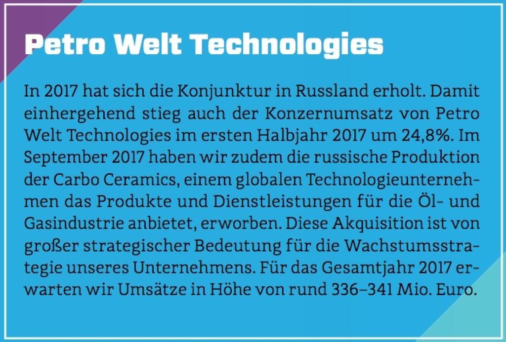 Petro Welt Technologies - In 2017 hat sich die Konjunktur in Russland erholt. Damit einhergehend stieg auch der Konzernumsatz von Petro Welt Technologies im ersten Halbjahr 2017 um 24,8%. Im September 2017 haben wir zudem die russische Produktion der Carbo Ceramics, einem globalen Technologieunternehmen das Produkte und Dienstleistungen für die Öl- und Gasindustrie anbietet, erworben. Diese Akquisition ist von großer strategischer Bedeutung für die Wachstumsstrategie unseres Unternehmens. Für das Gesamtjahr 2017 erwarten wir Umsätze in Höhe von rund 336–341 Mio. Euro. (10.10.2017) 