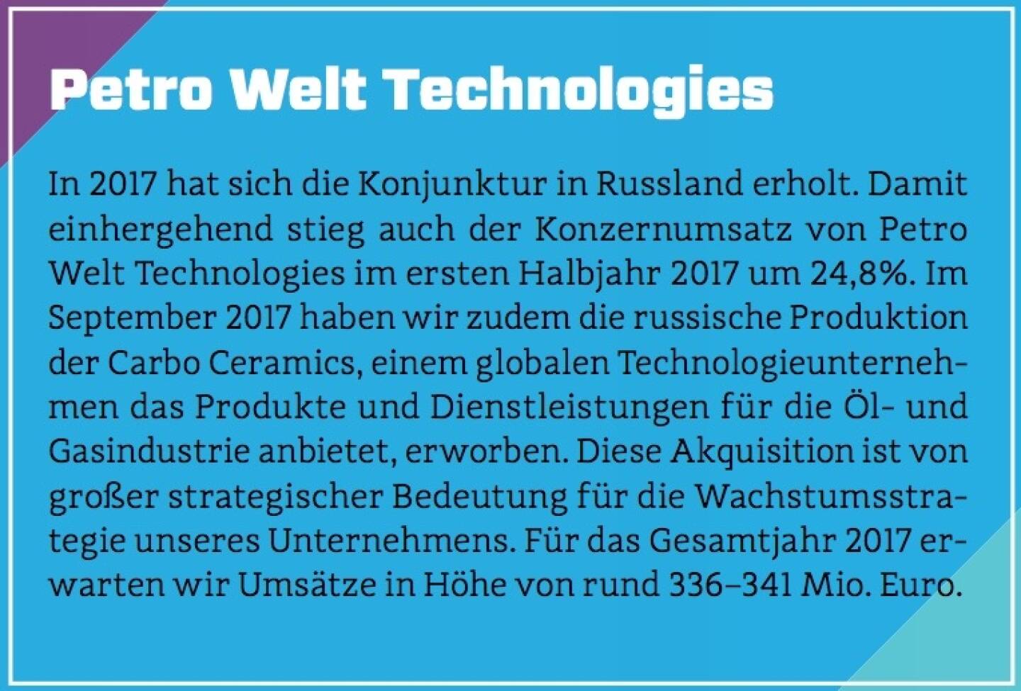 Petro Welt Technologies - In 2017 hat sich die Konjunktur in Russland erholt. Damit einhergehend stieg auch der Konzernumsatz von Petro Welt Technologies im ersten Halbjahr 2017 um 24,8%. Im September 2017 haben wir zudem die russische Produktion der Carbo Ceramics, einem globalen Technologieunternehmen das Produkte und Dienstleistungen für die Öl- und Gasindustrie anbietet, erworben. Diese Akquisition ist von großer strategischer Bedeutung für die Wachstumsstrategie unseres Unternehmens. Für das Gesamtjahr 2017 erwarten wir Umsätze in Höhe von rund 336–341 Mio. Euro.