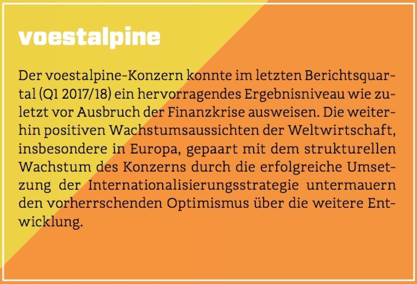 voestalpine - Der voestalpine-Konzern konnte im letzten Berichtsquartal (Q1 2017/18) ein hervorragendes Ergebnisniveau wie zuletzt vor Ausbruch der Finanzkrise ausweisen. Die weiterhin positiven Wachstumsaussichten der Weltwirtschaft, insbesondere in Europa, gepaart mit dem strukturellen Wachstum des Konzerns durch die erfolgreiche Umsetzung der Internationalisierungsstrategie untermauern den vorherrschenden Optimismus über die weitere Entwicklung.