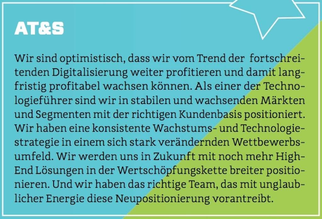 AT&S - Wir sind optimistisch, dass wir vom Trend der  fortschreitenden Digitalisierung weiter profitieren und damit langfristig profitabel wachsen können. Als einer der Technologieführer sind wir in stabilen und wachsenden Märkten und Segmenten mit der richtigen Kundenbasis positioniert. Wir haben eine konsistente Wachstums- und Technologiestrategie in einem sich stark verändernden Wettbewerbsumfeld. Wir werden uns in Zukunft mit noch mehr High-End Lösungen in der Wertschöpfungskette breiter positionieren. Und wir haben das richtige Team, das mit unglaublicher Energie diese Neupositionierung vorantreibt. (10.10.2017) 