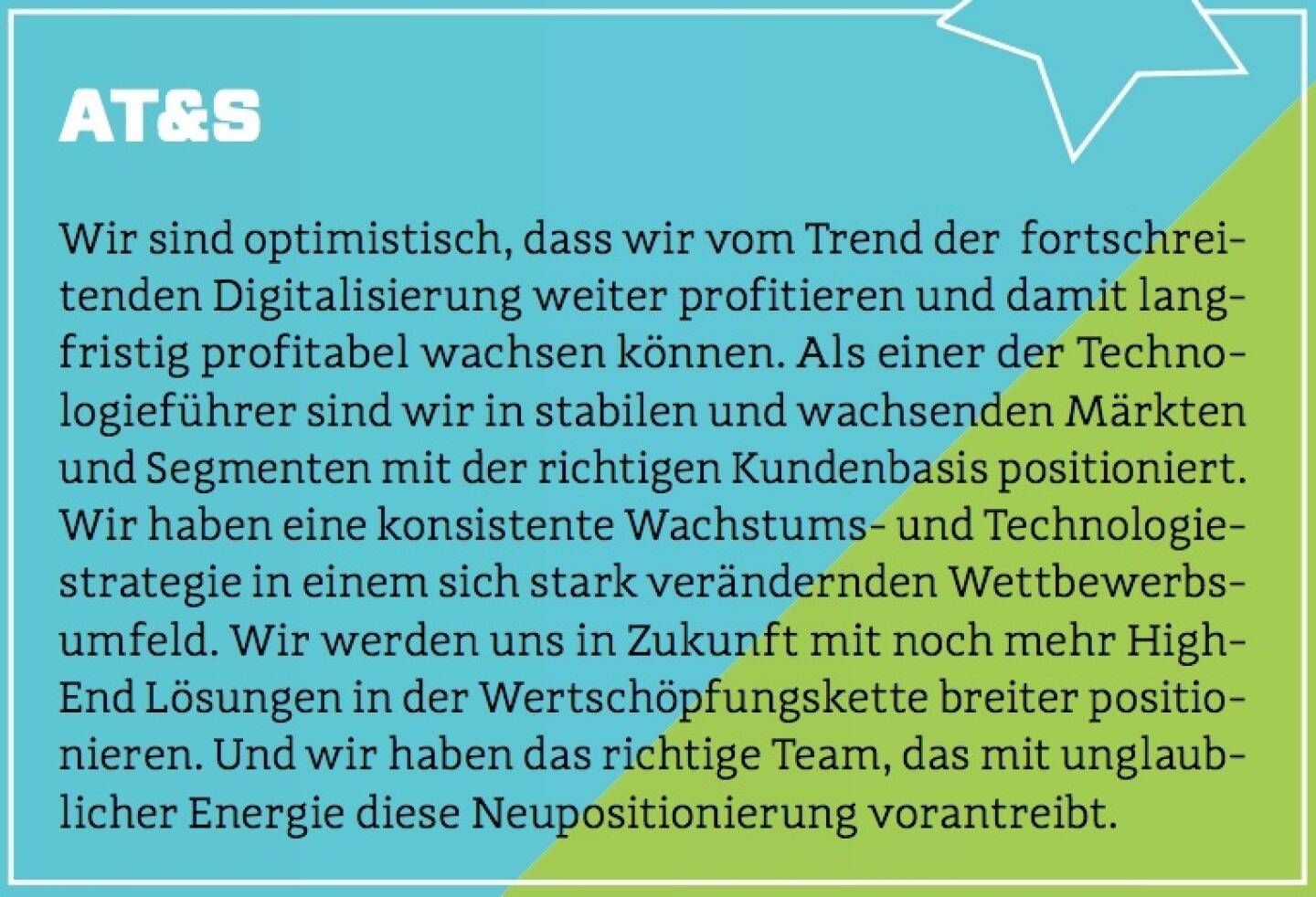 AT&S - Wir sind optimistisch, dass wir vom Trend der  fortschreitenden Digitalisierung weiter profitieren und damit langfristig profitabel wachsen können. Als einer der Technologieführer sind wir in stabilen und wachsenden Märkten und Segmenten mit der richtigen Kundenbasis positioniert. Wir haben eine konsistente Wachstums- und Technologiestrategie in einem sich stark verändernden Wettbewerbsumfeld. Wir werden uns in Zukunft mit noch mehr High-End Lösungen in der Wertschöpfungskette breiter positionieren. Und wir haben das richtige Team, das mit unglaublicher Energie diese Neupositionierung vorantreibt.