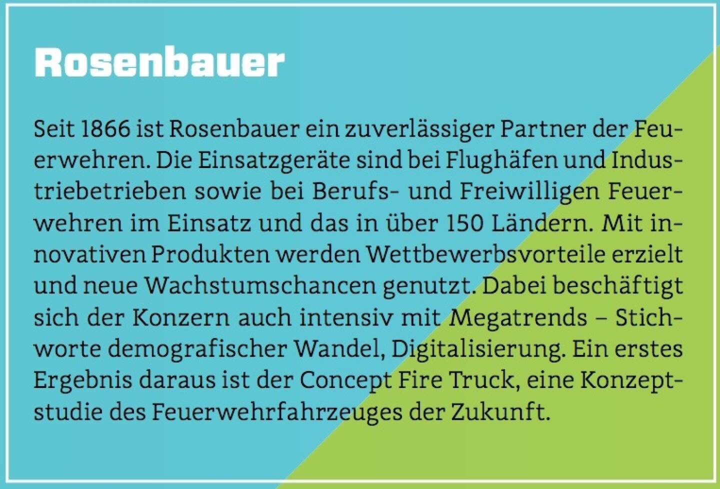 Rosenbauer - Seit 1866 ist Rosenbauer ein zuverlässiger Partner der Feuerwehren. Die Einsatzgeräte sind bei Flughäfen und Industriebetrieben sowie bei Berufs- und Freiwilligen Feuerwehren im Einsatz und das in über 150 Ländern. Mit innovativen Produkten werden Wettbewerbsvorteile erzielt und neue Wachstumschancen genutzt. Dabei beschäftigt sich der Konzern auch intensiv mit Megatrends – Stichworte demografischer Wandel, Digitalisierung. Ein erstes Ergebnis daraus ist der Concept Fire Truck, eine Konzeptstudie des Feuerwehrfahrzeuges der Zukunft.