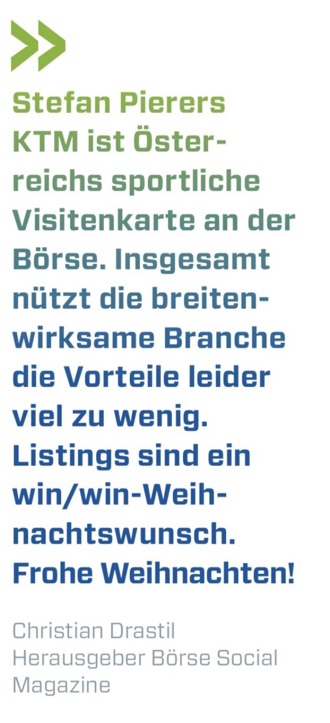 Stefan Pierers KTM ist Österreichs sportliche Visitenkarte an der Börse. Insgesamt nützt die breitenwirksame Branche die Vorteile leider viel zu wenig. Listings sind ein win/win-Weihnachtswunsch. Frohe Weihnachten!
Christian Drastil Herausgeber Börse Social Magazine