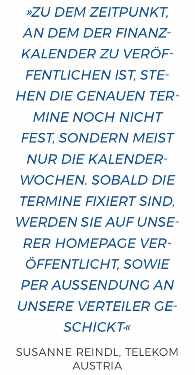 Zu dem Zeitpunkt, an dem der Finanzkalender zu veröffentlichen ist, stehen die genauen Termine noch nicht fest, sondern meist nur die Kalenderwochen. Sobald die Termine fixiert sind, werden sie auf unserer Homepage veröffentlicht, sowie per Aussendung an unsere Verteiler geschickt.
Susanne Reindl, Telekom Austria