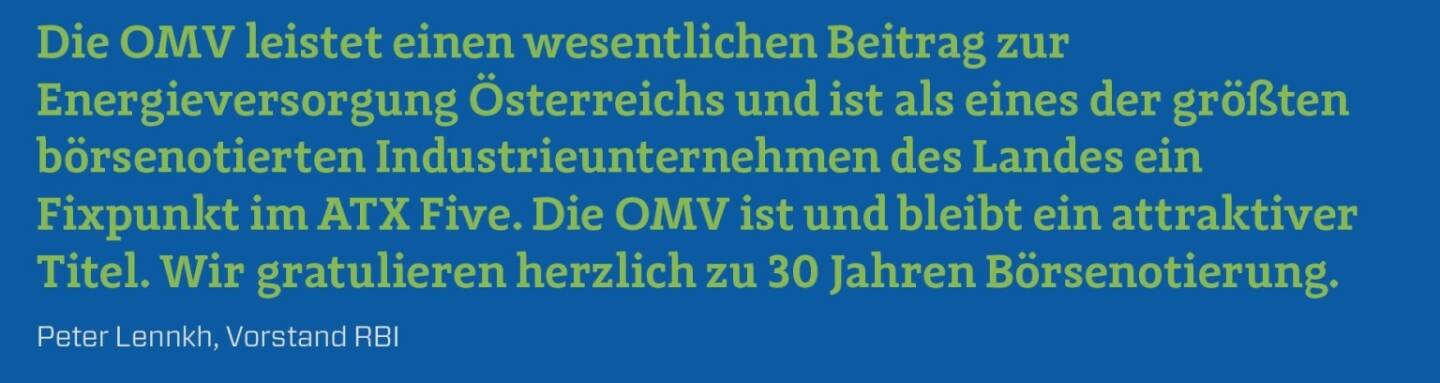 Die OMV leistet einen wesentlichen Beitrag zur Energieversorgung Österreichs und ist als eines der größten börsenotierten Industrieunternehmen des Landes ein Fixpunkt im ATX Five. Die OMV ist und bleibt ein attraktiver Titel. Wir gratulieren herzlich zu 30 Jahren Börsenotierung.
Peter Lennkh, Vorstand RBI