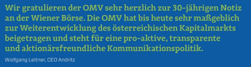 Wir gratulieren der OMV sehr herzlich zur 30-jährigen Notiz an der Wiener Börse. Die OMV hat bis heute sehr maßgeblich zur Weiterentwicklung des österreichischen Kapitalmarkts beigetragen und steht für eine pro-aktive, transparente und aktionärsfreundliche Kommunikationspolitik.
Wolfgang Leitner, CEO Andritz (10.12.2017) 