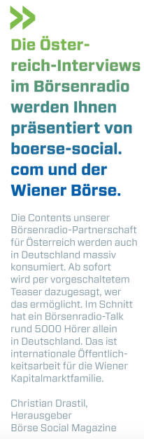 Die Österreich-Interviews im Börsenradio werden Ihnen präsentiert von boerse-social.com und der Wiener Börse.

Die Contents unserer Börsenradio-Partnerschaft für Österreich werden auch in Deutschland massiv konsumiert. Ab sofort wird per vorgeschaltetem Teaser dazugesagt, wer das ermöglicht. Im Schnitt hat ein Börsenradio-Talk rund 5000 Hörer allein in Deutschland. Das ist internationale Öffentlichkeitsarbeit für die Wiener Kapitalmarktfamilie.
Christian Drastil, Herausgeber Börse Social Magazine (09.03.2018) 