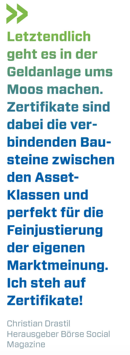 Letztendlich geht es in der Geldanlage ums Moos machen. Zertifikate sind dabei die verbindenden Bausteine zwischen den Asset- Klassen und perfekt für die Feinjustierung der eigenen Marktmeinung. Ich steh auf Zertifikate!
Christian Drastil, Herausgeber Börse Social Magazine 