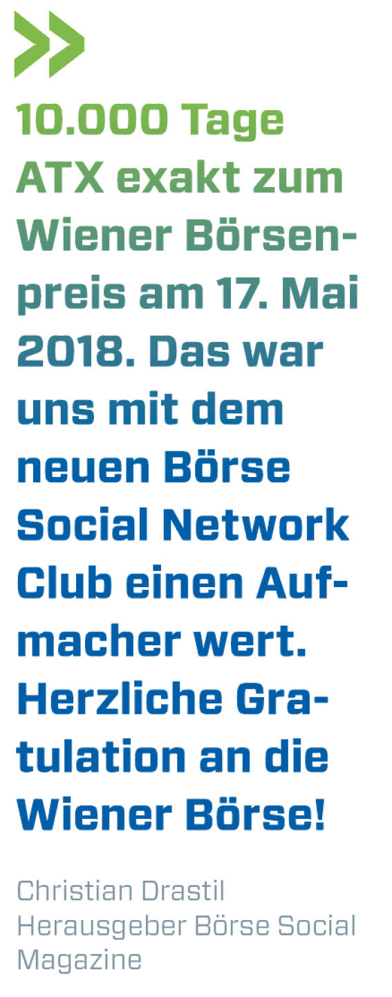 10.000 Tage ATX exakt zum Wiener Börsenpreis am 17. Mai 2018. Das war uns mit dem neuen Börse Social Network Club einen Aufmacher wert. Herzliche Gratulation an die Wiener Börse!
Christian Drastil, Herausgeber Börse Social Magazine 