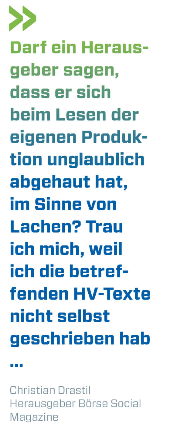 Darf ein Herausgeber sagen, dass er sich beim Lesen der eigenen Produktion unglaublich abgehaut hat, im Sinne von Lachen? Trau ich mich, weil ich die betreffenden HV-Texte nicht selbst geschrieben hab ...
Christian Drastil, Herausgeber Börse Social Magazine 