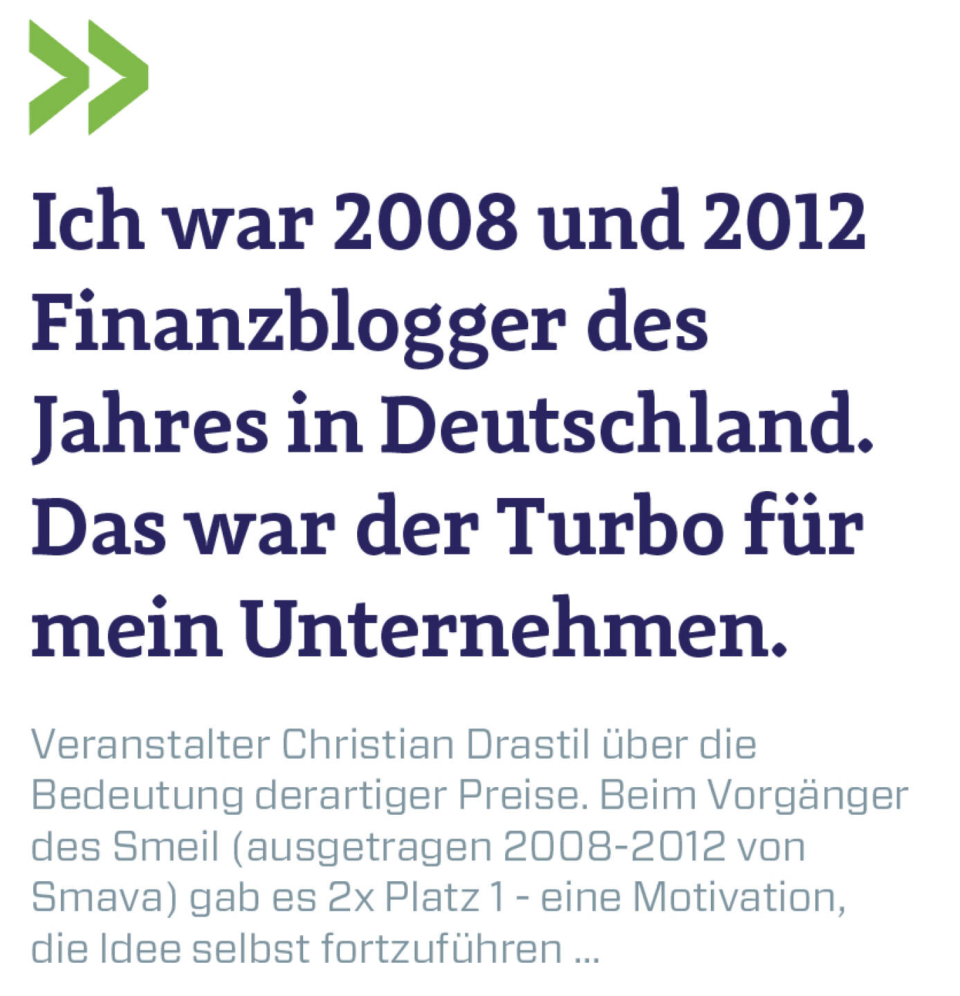 Ich war 2008 und 2012 Finanzblogger des Jahres in Deutschland. Das war der Turbo für mein Unternehmen.
Veranstalter Christian Drastil über die Bedeutung derartiger Preise. Beim Vorgänger des Smeil (ausgetragen 2008-2012 von Smava) gab es 2x Platz 1 - eine Motivation, die Idee selbst fortzuführen ...