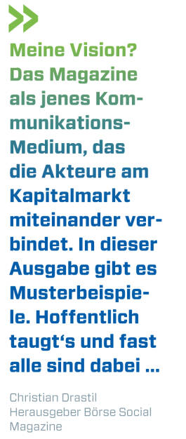 Meine Vision? Das Magazine als jenes Kommunikations- Medium, das die Akteure am Kapitalmarkt miteinander verbindet. In dieser Ausgabe gibt es Musterbeispiele. Hoffentlich taugt‘s und fast alle sind dabei ...
Christian Drastil, Herausgeber Börse Social Magazine  (11.07.2018) 