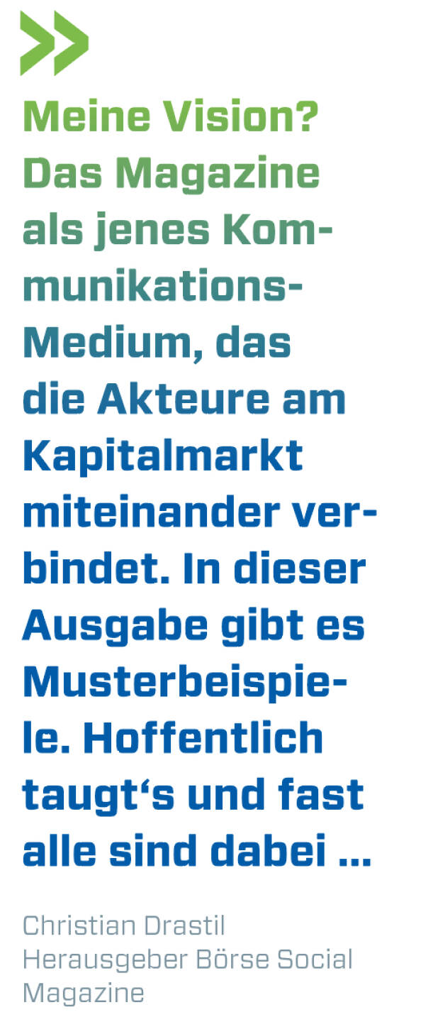 Meine Vision? Das Magazine als jenes Kommunikations- Medium, das die Akteure am Kapitalmarkt miteinander verbindet. In dieser Ausgabe gibt es Musterbeispiele. Hoffentlich taugt‘s und fast alle sind dabei ...
Christian Drastil, Herausgeber Börse Social Magazine 