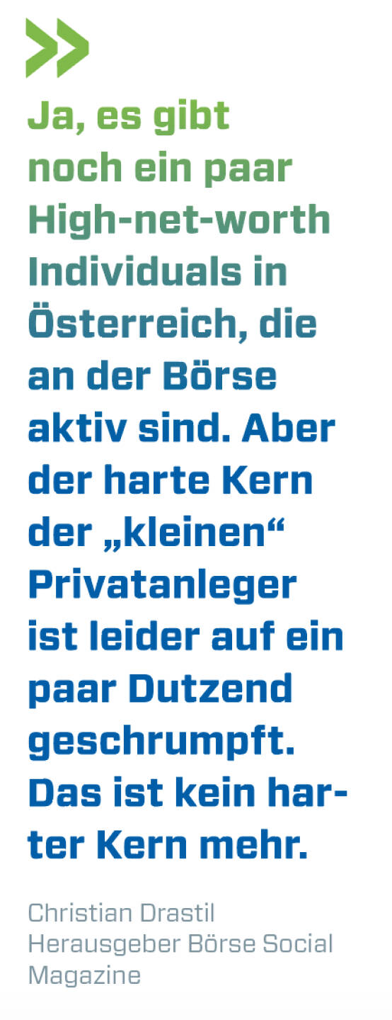 Ja, es gibt noch ein paar High-net-worth Individuals in Österreich, die an der Börse aktiv sind. Aber der harte Kern der „kleinen“ Privatanleger ist leider auf ein paar Dutzend geschrumpft. Das ist kein harter Kern mehr.
Christian Drastil, Herausgeber Börse Social Magazine 