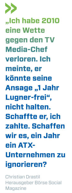 „Ich habe 2010 eine Wette gegen den TV Media-Chef verloren. Ich meinte, er könnte seine Ansage „1 Jahr Lugner-frei“, nicht halten. Schaffte er, ich zahlte. Schaffen wir es, ein Jahr ein ATX-Unternehmen zu ignorieren?
Christian Drastil, Herausgeber Börse Social Magazine  (13.10.2018) 