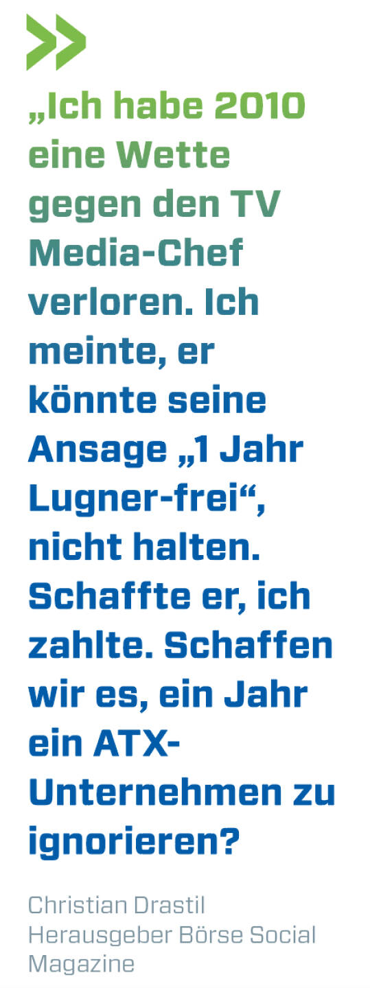 „Ich habe 2010 eine Wette gegen den TV Media-Chef verloren. Ich meinte, er könnte seine Ansage „1 Jahr Lugner-frei“, nicht halten. Schaffte er, ich zahlte. Schaffen wir es, ein Jahr ein ATX-Unternehmen zu ignorieren?
Christian Drastil, Herausgeber Börse Social Magazine 