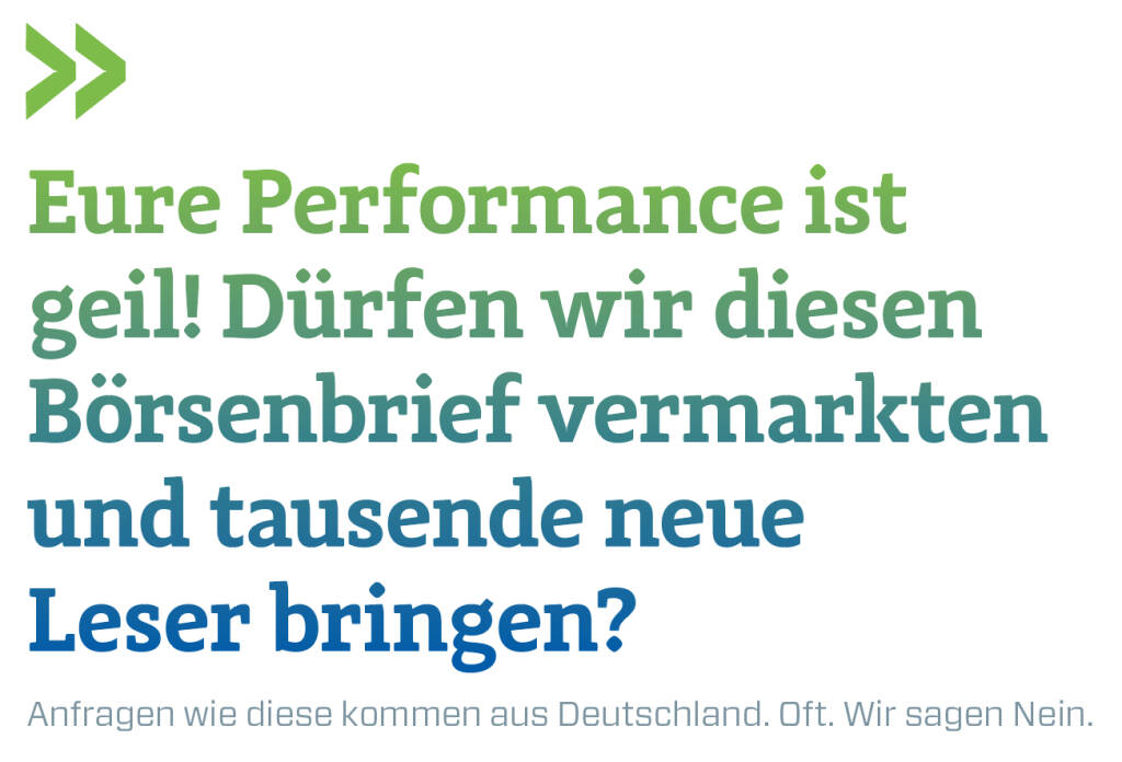 Eure Performance ist geil! Dürfen wir diesen Börsenbrief vermarkten und tausende neue Leser bringen?
Anfragen wie diese kommen aus Deutschland. Oft. Wir sagen Nein.  (13.10.2018) 