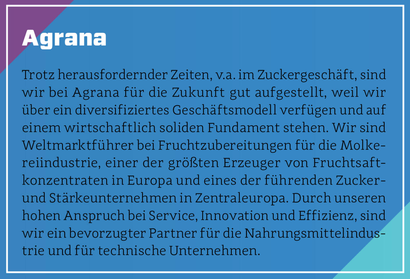 Agrana - Trotz herausfordernder Zeiten, v.a. im Zuckergeschäft, sind wir bei Agrana für die Zukunft gut aufgestellt, weil wir über ein diversifiziertes Geschäftsmodell verfügen und auf einem wirtschaftlich soliden Fundament stehen. Wir sind Weltmarktführer bei Fruchtzubereitungen für die Molkereiindustrie, einer der größten Erzeuger von Fruchtsaftkonzentraten in Europa und eines der führenden Zucker- und Stärkeunternehmen in Zentraleuropa. Durch unseren hohen Anspruch bei Service, Innovation und Effizienz, sind wir ein bevorzugter Partner für die Nahrungsmittelindustrie und für technische Unternehmen.
