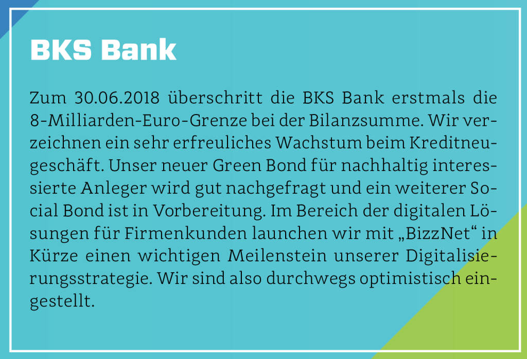 BKS Bank - Zum 30.06.2018 überschritt die BKS Bank erstmals die 8-Milliarden-Euro-Grenze bei der Bilanzsumme. Wir verzeichnen ein sehr erfreuliches Wachstum beim Kreditneugeschäft. Unser neuer Green Bond für nachhaltig interessierte Anleger wird gut nachgefragt und ein weiterer Social Bond ist in Vorbereitung. Im Bereich der digitalen Lösungen für Firmenkunden launchen wir mit „BizzNet“ in Kürze einen wichtigen Meilenstein unserer Digitalisierungsstrategie. Wir sind also durchwegs optimistisch eingestellt. (13.10.2018) 