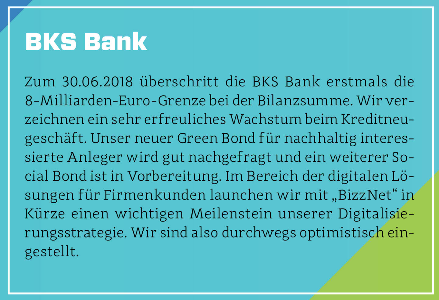 BKS Bank - Zum 30.06.2018 überschritt die BKS Bank erstmals die 8-Milliarden-Euro-Grenze bei der Bilanzsumme. Wir verzeichnen ein sehr erfreuliches Wachstum beim Kreditneugeschäft. Unser neuer Green Bond für nachhaltig interessierte Anleger wird gut nachgefragt und ein weiterer Social Bond ist in Vorbereitung. Im Bereich der digitalen Lösungen für Firmenkunden launchen wir mit „BizzNet“ in Kürze einen wichtigen Meilenstein unserer Digitalisierungsstrategie. Wir sind also durchwegs optimistisch eingestellt.