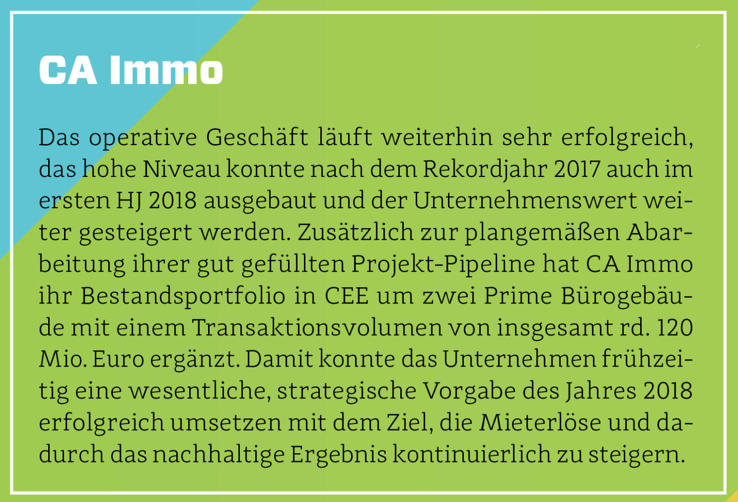 CA Immo - Das operative Geschäft läuft weiterhin sehr erfolgreich, das hohe Niveau konnte nach dem Rekordjahr 2017 auch im ersten HJ 2018 ausgebaut und der Unternehmenswert weiter gesteigert werden. Zusätzlich zur plangemäßen Abarbeitung ihrer gut gefüllten Projekt-Pipeline hat CA Immo ihr Bestandsportfolio in CEE um zwei Prime Bürogebäude mit einem Transaktionsvolumen von insgesamt rd. 120 Mio. Euro ergänzt. Damit konnte das Unternehmen frühzeitig eine wesentliche, strategische Vorgabe des Jahres 2018 erfolgreich umsetzen mit dem Ziel, die Mieterlöse und dadurch das nachhaltige Ergebnis kontinuierlich zu steigern.
