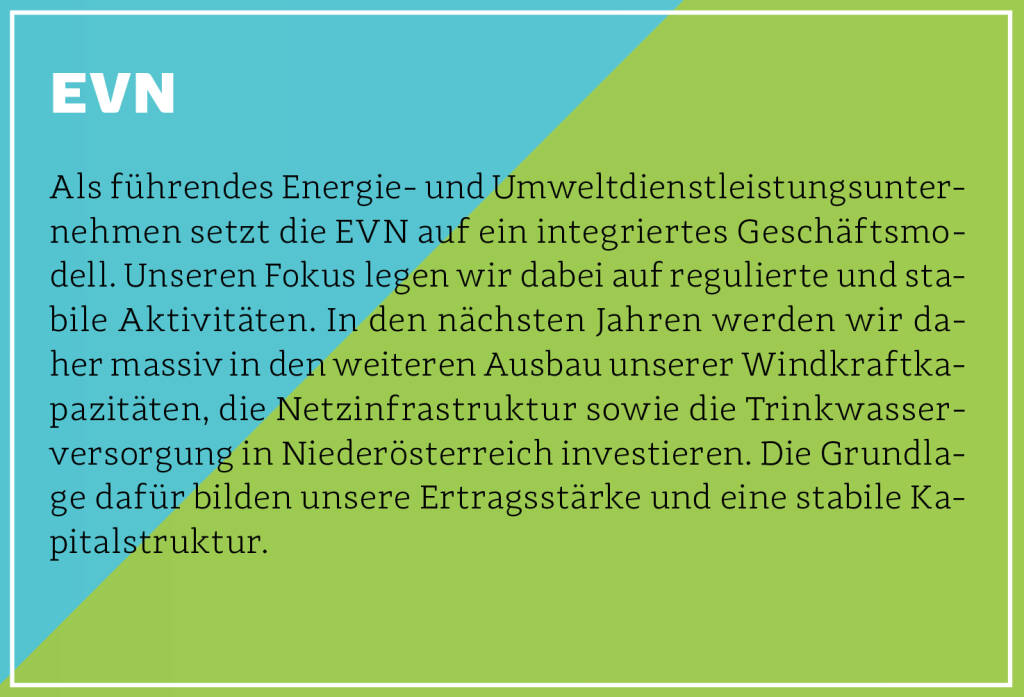 EVN - Als führendes Energie- und Umweltdienstleistungsunternehmen setzt die EVN auf ein integriertes Geschäftsmodell. Unseren Fokus legen wir dabei auf regulierte und stabile Aktivitäten. In den nächsten Jahren werden wir daher massiv in den weiteren Ausbau unserer Windkraftkapazitäten, die Netzinfrastruktur sowie die Trinkwasserversorgung in Niederösterreich investieren. Die Grundlage dafür bilden unsere Ertragsstärke und eine stabile Kapitalstruktur.
 (13.10.2018) 