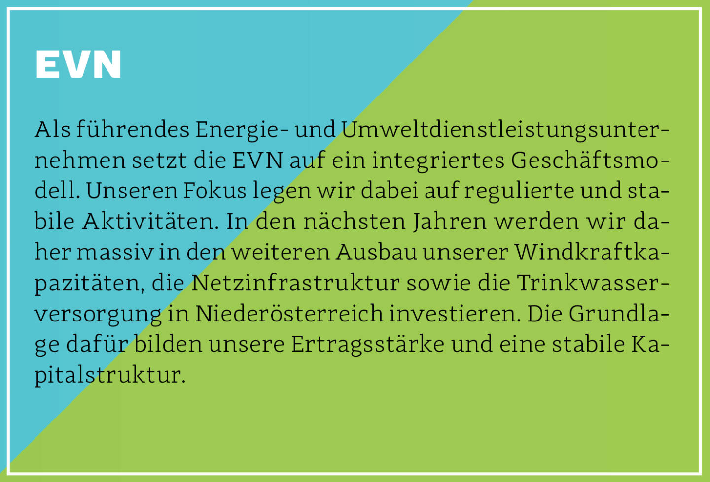 EVN - Als führendes Energie- und Umweltdienstleistungsunternehmen setzt die EVN auf ein integriertes Geschäftsmodell. Unseren Fokus legen wir dabei auf regulierte und stabile Aktivitäten. In den nächsten Jahren werden wir daher massiv in den weiteren Ausbau unserer Windkraftkapazitäten, die Netzinfrastruktur sowie die Trinkwasserversorgung in Niederösterreich investieren. Die Grundlage dafür bilden unsere Ertragsstärke und eine stabile Kapitalstruktur.
