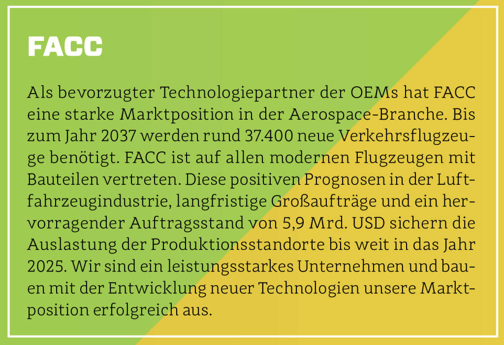 FACC - Als bevorzugter Technologiepartner der OEMs hat FACC eine starke Marktposition in der Aerospace-Branche. Bis zum Jahr 2037 werden rund 37.400 neue Verkehrsflugzeuge benötigt. FACC ist auf allen modernen Flugzeugen mit Bauteilen vertreten. Diese positiven Prognosen in der Luftfahrzeugindustrie, langfristige Großaufträge und ein hervorragender Auftragsstand von 5,9 Mrd. USD sichern die Auslastung der Produktionsstandorte bis weit in das Jahr 2025. Wir sind ein leistungsstarkes Unternehmen und bauen mit der Entwicklung neuer Technologien unsere Marktposition erfolgreich aus. (13.10.2018) 