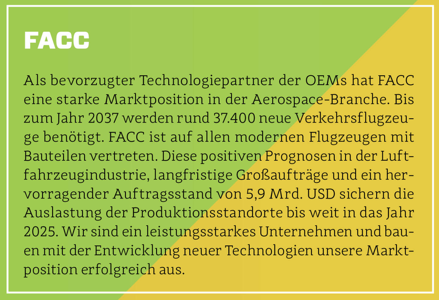 FACC - Als bevorzugter Technologiepartner der OEMs hat FACC eine starke Marktposition in der Aerospace-Branche. Bis zum Jahr 2037 werden rund 37.400 neue Verkehrsflugzeuge benötigt. FACC ist auf allen modernen Flugzeugen mit Bauteilen vertreten. Diese positiven Prognosen in der Luftfahrzeugindustrie, langfristige Großaufträge und ein hervorragender Auftragsstand von 5,9 Mrd. USD sichern die Auslastung der Produktionsstandorte bis weit in das Jahr 2025. Wir sind ein leistungsstarkes Unternehmen und bauen mit der Entwicklung neuer Technologien unsere Marktposition erfolgreich aus.