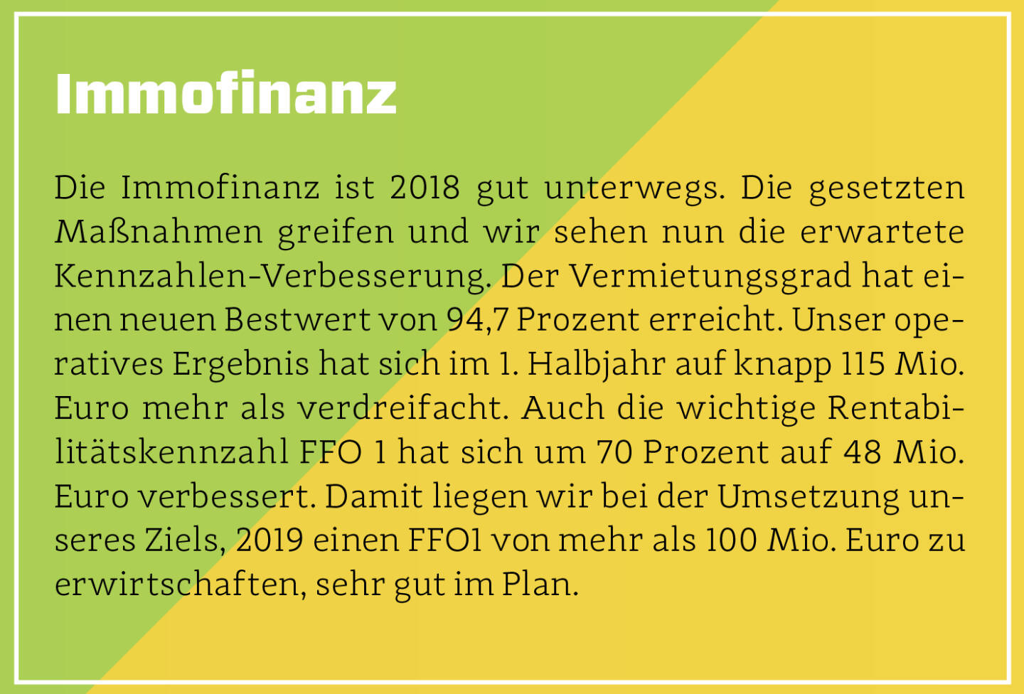 Immofinanz - Die Immofinanz ist 2018 gut unterwegs. Die gesetzten Maßnahmen greifen und wir sehen nun die erwartete Kennzahlen-Verbesserung. Der Vermietungsgrad hat einen neuen Bestwert von 94,7 Prozent erreicht. Unser operatives Ergebnis hat sich im 1. Halbjahr auf knapp 115 Mio. Euro mehr als verdreifacht. Auch die wichtige Rentabilitätskennzahl FFO 1 hat sich um 70 Prozent auf 48 Mio. Euro verbessert. Damit liegen wir bei der Umsetzung unseres Ziels, 2019 einen FFO1 von mehr als 100 Mio. Euro zu erwirtschaften, sehr gut im Plan.
