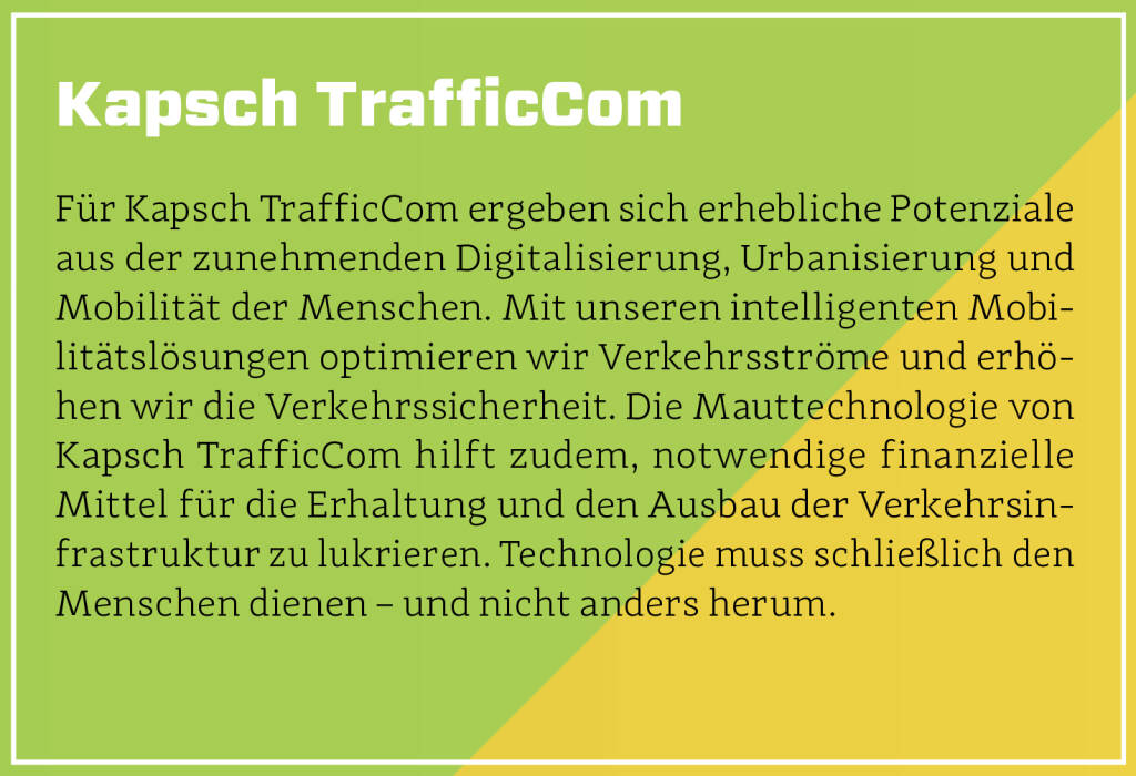 Kapsch TrafficCom - Für Kapsch TrafficCom ergeben sich erhebliche Potenziale aus der zunehmenden Digitalisierung, Urbanisierung und Mobilität der Menschen. Mit unseren intelligenten Mobilitätslösungen optimieren wir Verkehrsströme und erhöhen wir die Verkehrssicherheit. Die Mauttechnologie von Kapsch TrafficCom hilft zudem, notwendige finanzielle Mittel für die Erhaltung und den Ausbau der Verkehrsin­frastruktur zu lukrieren. Technologie muss schließlich den Menschen dienen – und nicht anders herum. (13.10.2018) 