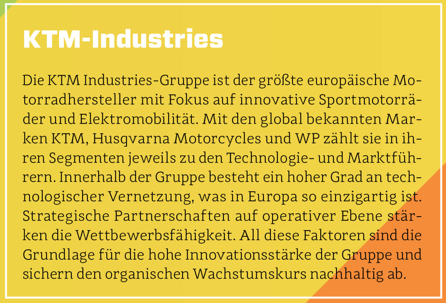 KTM-Industries - Die KTM Industries-Gruppe ist der größte europäische Motorradhersteller mit Fokus auf innovative Sportmotorräder und Elektromobilität. Mit den global bekannten Marken KTM, Husqvarna Motorcycles und WP zählt sie in ihren Segmenten jeweils zu den Technologie- und Marktführern. Innerhalb der Gruppe besteht ein hoher Grad an technologischer Vernetzung, was in Europa so einzigartig ist. Strategische Partnerschaften auf operativer Ebene stärken die Wettbewerbsfähigkeit. All diese Faktoren sind die Grundlage für die hohe Innovationsstärke der Gruppe und sichern den organischen Wachstumskurs nachhaltig ab.