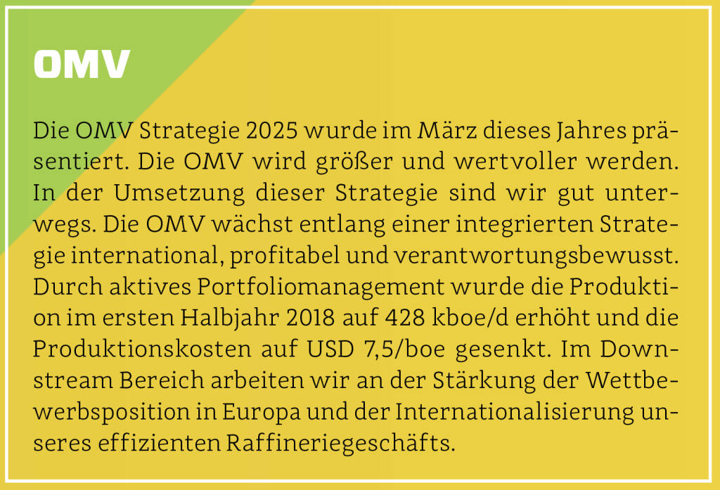 OMV - Die OMV Strategie 2025 wurde im März dieses Jahres präsentiert. Die OMV wird größer und wertvoller werden. In der Umsetzung dieser Strategie sind wir gut unterwegs. Die OMV wächst entlang einer integrierten Strategie international, profitabel und verantwortungsbewusst. Durch aktives Portfoliomanagement wurde die Produktion im ersten Halbjahr 2018 auf 428 kboe/d erhöht und die Produktionskosten auf USD 7,5/boe gesenkt. Im Down­stream Bereich arbeiten wir an der Stärkung der Wettbewerbsposition in Europa und der Internationalisierung unseres effizienten Raffineriegeschäfts.
 (13.10.2018) 