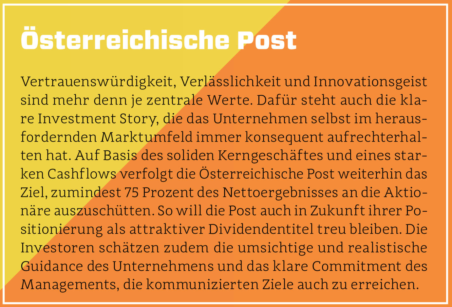 Österreichische Post - Vertrauenswürdigkeit, Verlässlichkeit und Innovationsgeist sind mehr denn je zentrale Werte. Dafür steht auch die klare Investment Story, die das Unternehmen selbst im herausfordernden Marktumfeld immer konsequent aufrechterhalten hat. Auf Basis des soliden Kerngeschäftes und eines starken Cashflows verfolgt die Österreichische Post weiterhin das Ziel, zumindest 75 Prozent des Nettoergebnisses an die Aktionäre auszuschütten. So will die Post auch in Zukunft ihrer Positionierung als attraktiver Dividendentitel treu bleiben. Die Investoren schätzen zudem die umsichtige und realistische Guidance des Unternehmens und das klare Commitment des Managements, die kommunizierten Ziele auch zu erreichen.