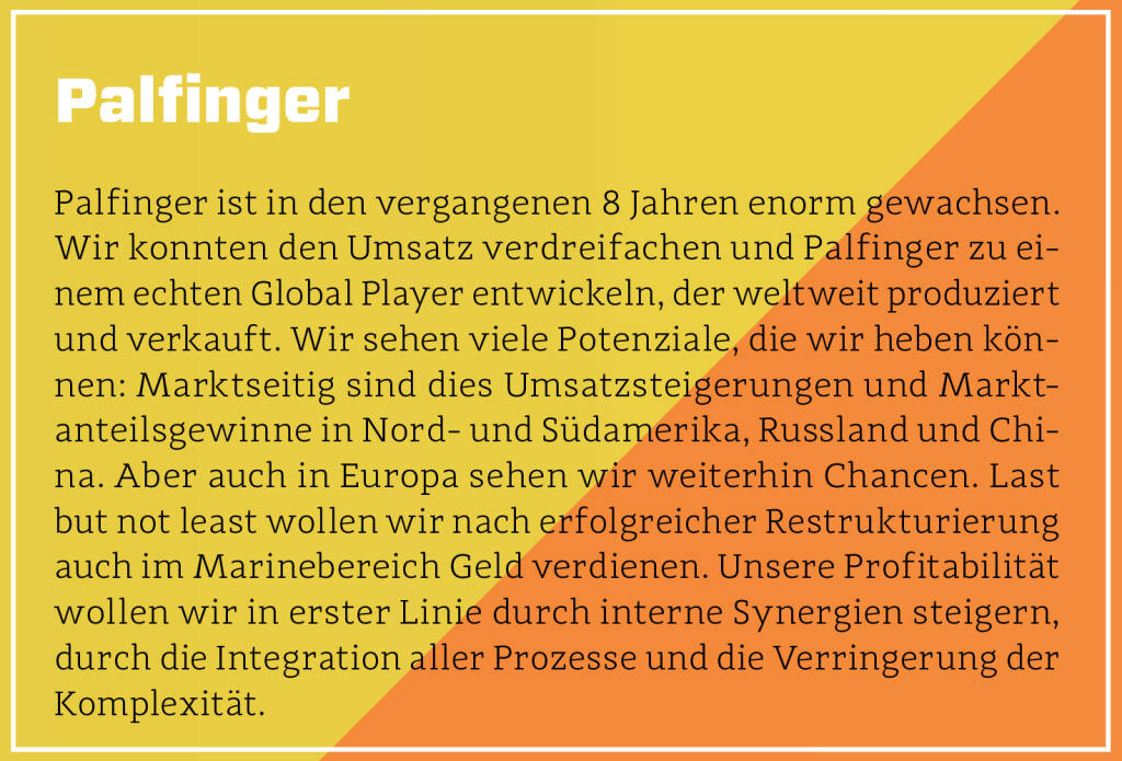 Palfinger - Palfinger ist in den vergangenen 8 Jahren enorm gewachsen. Wir konnten den Umsatz verdreifachen und Palfinger zu einem echten Global Player entwickeln, der weltweit produziert und verkauft. Wir sehen viele Potenziale, die wir heben können: Marktseitig sind dies Umsatzsteigerungen und Marktanteilsgewinne in Nord- und Südamerika, Russland und China. Aber auch in Europa sehen wir weiterhin Chancen. Last but not least wollen wir nach erfolgreicher Restrukturierung auch im Marinebereich Geld verdienen. Unsere Profitabilität  wollen wir in erster Linie durch interne Synergien steigern, durch die Integration aller Prozesse und die Verringerung der Komplexität.
 (13.10.2018) 