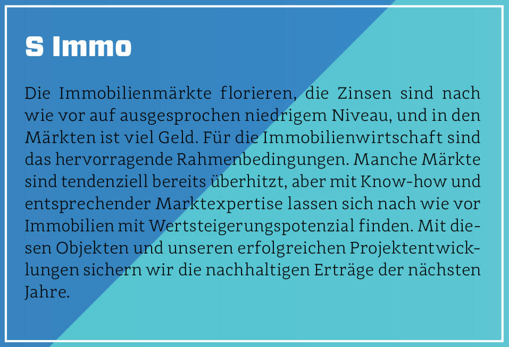 S Immo - Die Immobilienmärkte florieren, die Zinsen sind nach wie vor auf ausgesprochen niedrigem Niveau, und in den Märkten ist viel Geld. Für die Immobilienwirtschaft sind das hervorragende Rahmenbedingungen. Manche Märkte sind tendenziell bereits überhitzt, aber mit Know-how und entsprechender Marktexpertise lassen sich nach wie vor Immobilien mit Wertsteigerungspotenzial finden. Mit diesen Objekten und unseren erfolgreichen Projektentwicklungen sichern wir die nachhaltigen Erträge der nächsten Jahre.
 (13.10.2018) 