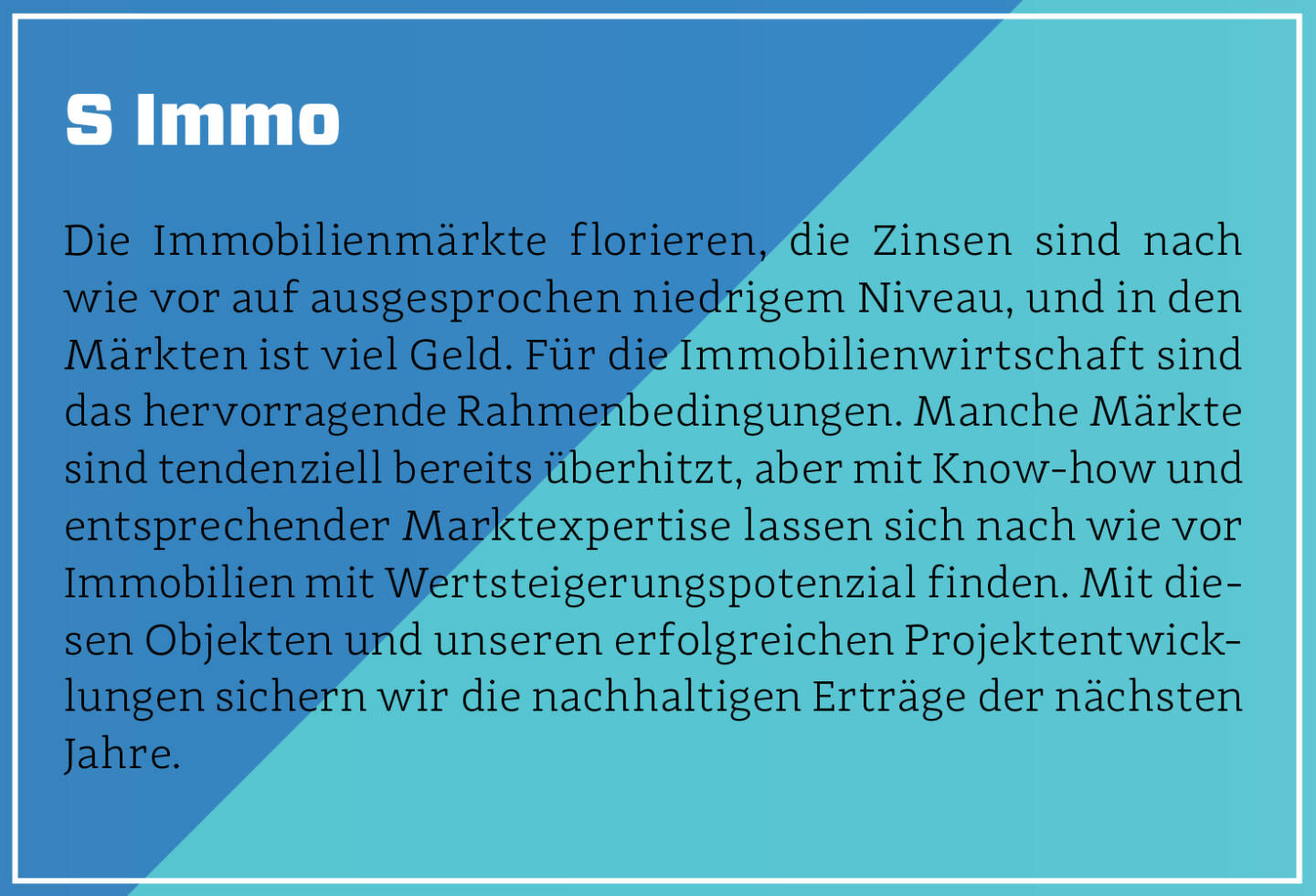 S Immo - Die Immobilienmärkte florieren, die Zinsen sind nach wie vor auf ausgesprochen niedrigem Niveau, und in den Märkten ist viel Geld. Für die Immobilienwirtschaft sind das hervorragende Rahmenbedingungen. Manche Märkte sind tendenziell bereits überhitzt, aber mit Know-how und entsprechender Marktexpertise lassen sich nach wie vor Immobilien mit Wertsteigerungspotenzial finden. Mit diesen Objekten und unseren erfolgreichen Projektentwicklungen sichern wir die nachhaltigen Erträge der nächsten Jahre.
