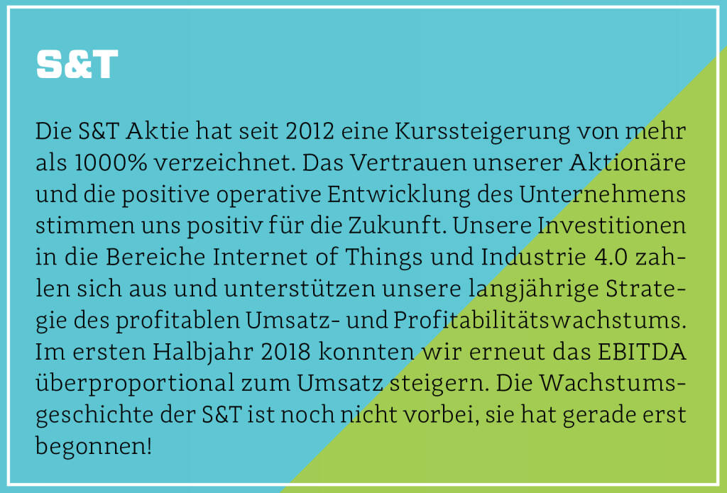 S&T - Die S&T Aktie hat seit 2012 eine Kurssteigerung von mehr als 1000% verzeichnet. Das Vertrauen unserer Aktionäre und die positive operative Entwicklung des Unternehmens stimmen uns positiv für die Zukunft. Unsere Investitionen in die Bereiche Internet of Things und Industrie 4.0 zahlen sich aus und unterstützen unsere langjährige Strategie des profitablen Umsatz- und Profitabilitätswachstums. Im ersten Halbjahr 2018 konnten wir erneut das EBITDA überproportional zum Umsatz steigern. Die Wachstumsgeschichte der S&T ist noch nicht vorbei, sie hat gerade erst begonnen! (13.10.2018) 