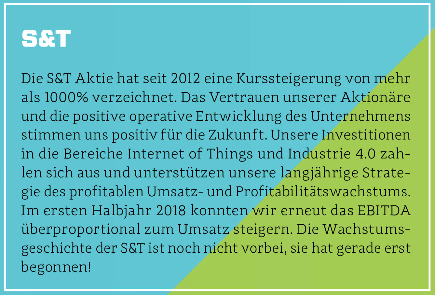 S&T - Die S&T Aktie hat seit 2012 eine Kurssteigerung von mehr als 1000% verzeichnet. Das Vertrauen unserer Aktionäre und die positive operative Entwicklung des Unternehmens stimmen uns positiv für die Zukunft. Unsere Investitionen in die Bereiche Internet of Things und Industrie 4.0 zahlen sich aus und unterstützen unsere langjährige Strategie des profitablen Umsatz- und Profitabilitätswachstums. Im ersten Halbjahr 2018 konnten wir erneut das EBITDA überproportional zum Umsatz steigern. Die Wachstumsgeschichte der S&T ist noch nicht vorbei, sie hat gerade erst begonnen!