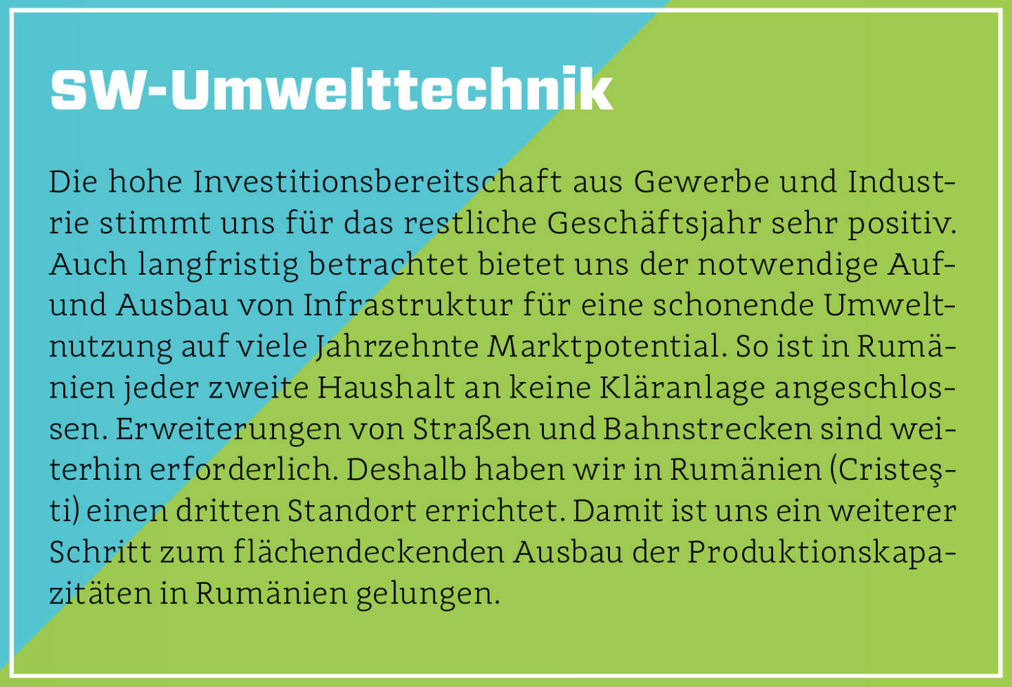 SW-Umwelttechnik - Die hohe Investitionsbereitschaft aus Gewerbe und Industrie stimmt uns für das restliche Geschäftsjahr sehr positiv. Auch langfristig betrachtet bietet uns der notwendige Auf- und Ausbau von Infrastruktur für eine schonende Umweltnutzung auf viele Jahrzehnte Marktpotential. So ist in Rumänien jeder zweite Haushalt an keine Kläranlage angeschlossen. Erweiterungen von Straßen und Bahnstrecken sind weiterhin erforderlich. Deshalb haben wir in Rumänien (Cristeşti) einen dritten Standort errichtet. Damit ist uns ein weiterer Schritt zum flächendeckenden Ausbau der Produktionskapazitäten in Rumänien gelungen.